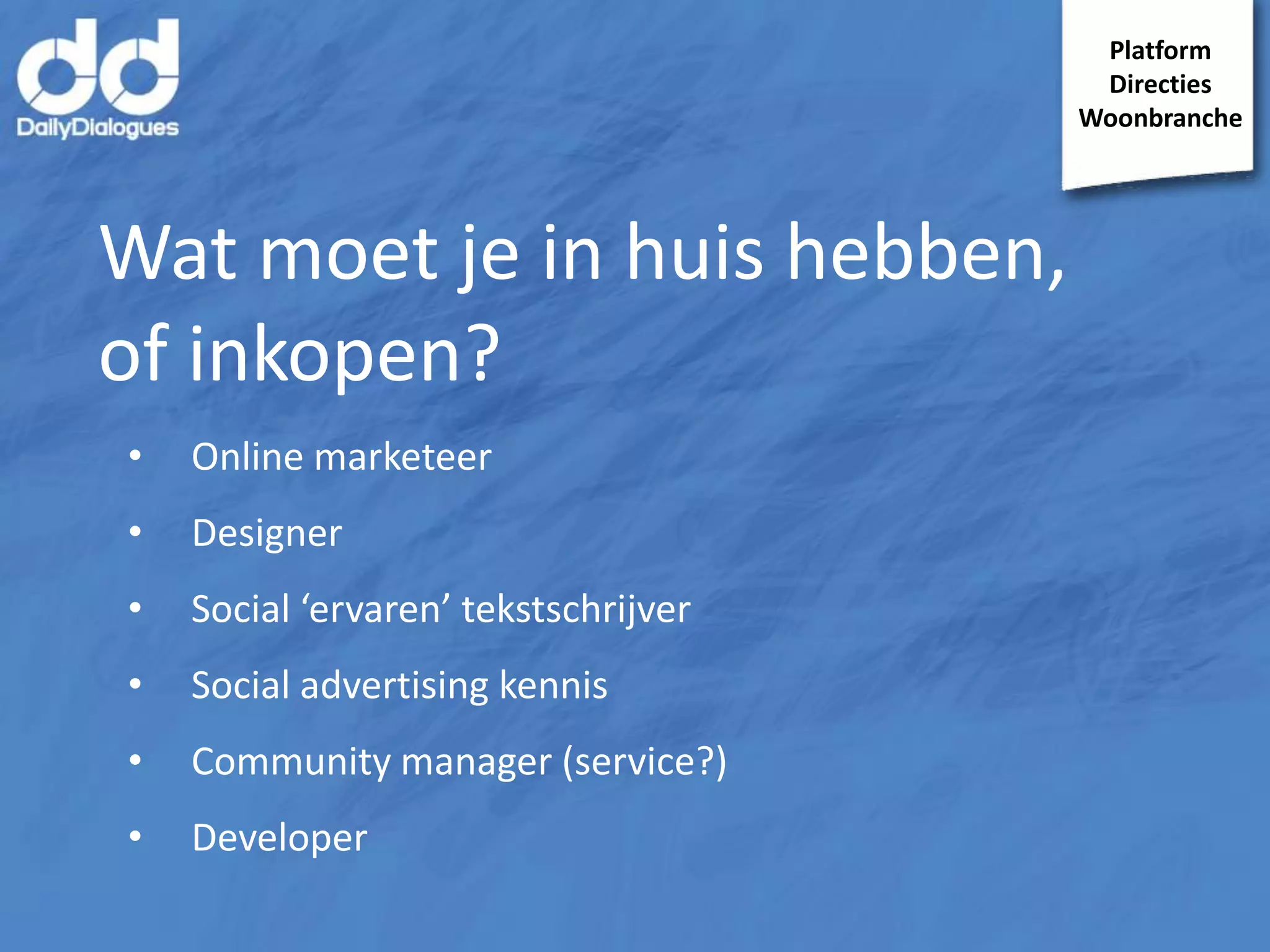 Platform
Directies
Woonbranche

Wat moet je in huis hebben,
of inkopen?
•

Online marketeer

•

Designer

•

Social ‘ervaren’ tekstschrijver

•

Social advertising kennis

•

Community manager (service?)

•

Developer

 