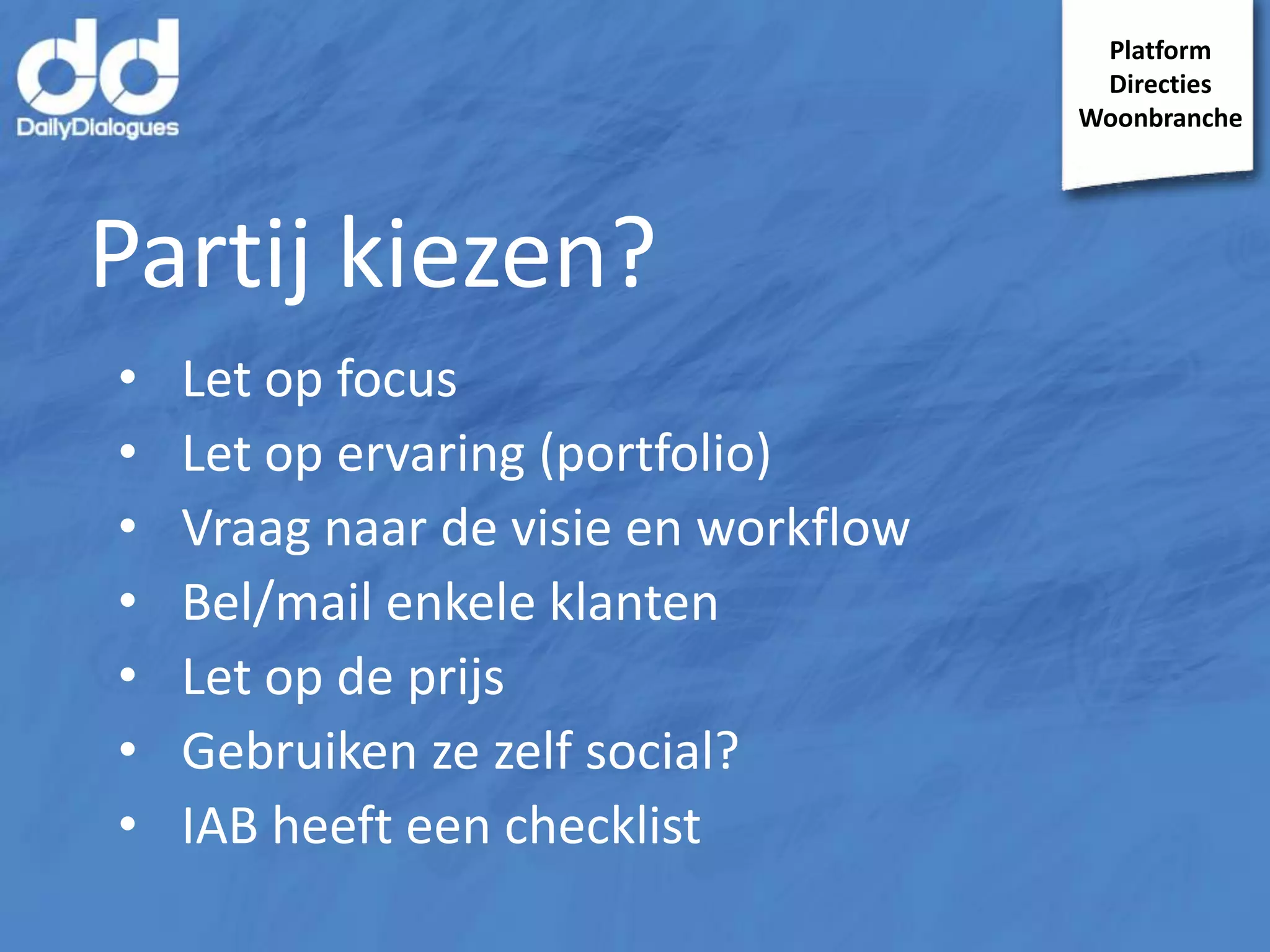 Platform
Directies
Woonbranche

Partij kiezen?
•
•
•
•
•
•
•

Let op focus
Let op ervaring (portfolio)
Vraag naar de visie en workflow
Bel/mail enkele klanten
Let op de prijs
Gebruiken ze zelf social?
IAB heeft een checklist

 