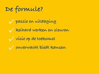 De formule?
   passie en uitdaging
   keihard werken en sleuren
   visie op de toekomst
   onverwacht biedt kansen
 