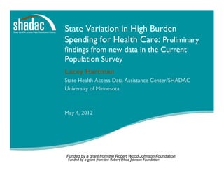 State Variation in High Burden
Spending for Health Care: Preliminary
findings from new data in the Current
Population Survey
Lacey Hartman
State Health Access Data Assistance Center/SHADAC
University of Minnesota
www.shadac.org

May 4, 2012




Funded by a grant from the Robert Wood Johnson Foundation
 Funded by a grant from the Robert Wood Johnson Foundation
 
