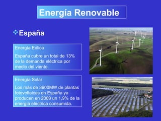 Energía Renovable
España
Energía Eólica
España cubre un total de 13%
de la demanda eléctrica por
medio del viento.
Energía Solar
Los más de 3600MW de plantas
fotovoltaicas en España ya
producen en 2009 un 1,9% de la
energía eléctrica consumida.
 