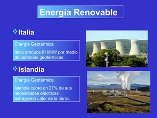 Italia
Energía Geotérmica
Italia produce 810MW por medio
de centrales geotérmicas.
Islandia
Energía Geotérmica
Islandia cubre un 27% de sus
necesidades eléctricas
extrayendo calor de la tierra.
Energía Renovable
 