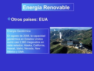 Energía Renovable
Otros países: EUA
Energía Geotérmica
En agosto de 2008, la capacidad
geotérmica en Estados Unidos
sumó casi 2.960 megavatios en
siete estados: Alaska, California,
Hawaii, Idaho, Nevada, New
México y Utah.
 