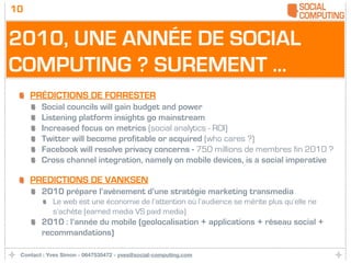 10


2010, UNE ANNÉE DE SOCIAL
COMPUTING ? SUREMENT ...
     PRÉDICTIONS DE FORRESTER
        Social councils will gain budget and power
        Listening platform insights go mainstream
        Increased focus on metrics (social analytics - ROI)
        Twitter will become profitable or acquired (who cares ?)
        Facebook will resolve privacy concerns - 750 millions de membres fin 2010 ?
        Cross channel integration, namely on mobile devices, is a social imperative

     PREDICTIONS DE VANKSEN
        2010 prépare l’avènement d’une stratégie marketing transmedia
            Le web est une économie de l’attention où l’audience se mérite plus qu’elle ne
            s’achète (earned media VS paid media)
        2010 : l’année du mobile (geolocalisation + applications + réseau social +
        recommandations)

 Contact : Yves Simon - 0647535472 - yves@social-computing.com
 