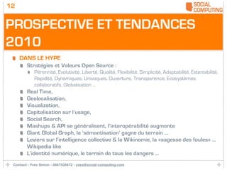 12


PROSPECTIVE ET TENDANCES
2010
     DANS LE HYPE
        Stratégies et Valeurs Open Source :
            Pérennité, Evolutivité, Liberté, Qualité, Flexibilité, Simplicité, Adaptabilité, Extensibilité,
            Rapidité, Dynamiques, Univoques, Ouverture, Transparence, Ecosystèmes
            collaboratifs, Globalisation ...
        Real Time,
        Geolocalisation,
        Visualization,
        Capitalisation sur l’usage,
        Social Search,
        Mashups & API se généralisent, l’interopérabilité augmente
        Giant Global Graph, la ‘sémantisation’ gagne du terrain ...
        Leviers sur l’intelligence collective & la Wikinomie, la «sagesse des foules» ...
        Wikipedia like
        L’identité numérique, le terrain de tous les dangers ...
 Contact : Yves Simon - 0647535472 - yves@social-computing.com
 