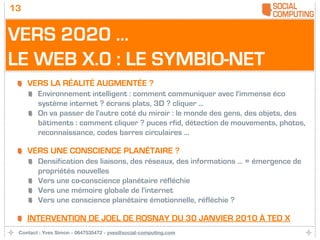 13


VERS 2020 ...
LE WEB X.0 : LE SYMBIO-NET
     VERS LA RÉALITÉ AUGMENTÉE ?
        Environnement intelligent : comment communiquer avec l'immense éco
        système internet ? écrans plats, 3D ? cliquer ...
        On va passer de l'autre coté du miroir : le monde des gens, des objets, des
        bâtiments : comment cliquer ? puces rfid, détection de mouvements, photos,
        reconnaissance, codes barres circulaires ...

     VERS UNE CONSCIENCE PLANÉTAIRE ?
        Densification des liaisons, des réseaux, des informations ... = émergence de
        propriétés nouvelles
        Vers une co-conscience planétaire réfléchie
        Vers une mémoire globale de l'internet
        Vers une conscience planétaire émotionnelle, réfléchie ?

     INTERVENTION DE JOEL DE ROSNAY DU 30 JANVIER 2010 À TED X
 Contact : Yves Simon - 0647535472 - yves@social-computing.com
 