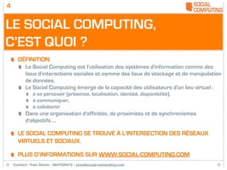 4


LE SOCIAL COMPUTING,
C’EST QUOI ?
      DÉFINITION
          Le Social Computing est l'utilisation des systèmes d'information comme des
          lieux d'interactions sociales et comme des lieux de stockage et de manipulation
          de données.
          Le Social Computing émerge de la capacité des utilisateurs d'un lieu virtuel :
              à se percevoir (présence, localisation, identité, disponibilité),
              à communiquer,
              à collaborer
          Dans une organisation d'affinités, de proximités et de synchronismes
          d'objectifs ...

      LE SOCIAL COMPUTING SE TROUVE À L'INTERSECTION DES RÉSEAUX
      VIRTUELS ET SOCIAUX.

      PLUS D’INFORMATIONS SUR WWW.SOCIAL-COMPUTING.COM
    Contact : Yves Simon - 0647535472 - yves@social-computing.com
 