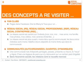 8




DES CONCEPTS A RE VISITER ...
       FAN CLUBS
           Pages dans Facebook, One to Many & Tous pour un ...

       RÉSEAU SOCIAL (RS), RÉSEAU SOCIAL PROFESSIONNEL (RSP), RÉSEAU
       SOCIAL D’ENTREPRISE (RSE) ...
           Le réseau social est centré sur l'individu (moi, moi, moi … mes amis, ma famille,
           mes photos, mes vidéos, mes centres d'intérêts ...)
           Le réseau social est plus ouvert, moins ténu que la communauté, les liens entre
           individus sont moins relatifs à leurs objectifs et moins forts que dans la
           communauté.

       COMMUNAUTÉS (AUTO-ORGANISÉES, OUVERTES, DYNAMIQUES)
           Une communauté nait d'objectifs partagés, passés, présents ou futurs, le "nous"
           y règne. C’est une logique de pairs qui s’y retrouvent sur un certain pied d’égalité
           Dans l'économie sociale, les relations sont la nouvelle monnaie
    Contact : Yves Simon - 0647535472 - yves@social-computing.com
 