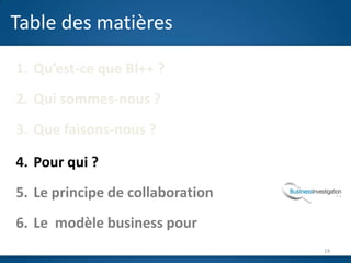 Table des matières

1. Qu’est-ce que BI++ ?
2. Qui sommes-nous ?
3. Que faisons-nous ?
                          J
4. Pour qui ?
5. Le principe de collaboration
6. Le modèle business pour
                                  19
 