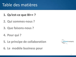Table des matières

1. Qu’est-ce que BI++ ?
2. Qui sommes-nous ?
3. Que faisons-nous ?
                          J
4. Pour qui ?
5. Le principe de collaboration
6. Le modèle business pour
                                  3
 