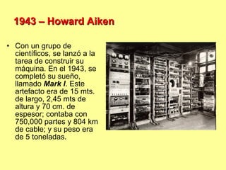 1943 – Howard Aiken Con un grupo de científicos, se lanzó a la tarea de construir su máquina. En el 1943, se completó su sueño, llamado  Mark I . Este artefacto era de 15 mts. de largo, 2,45 mts de altura y 70 cm. de espesor; contaba con 750,000 partes y 804 km  de cable; y su peso era de 5 toneladas. 