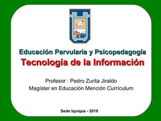 Tecnología de la Información Profesor : Pedro Zurita Jiraldo Magíster en Educación Mención Currículum Educación Parvularia y Psicopedagogía Sede Iquique - 2010 