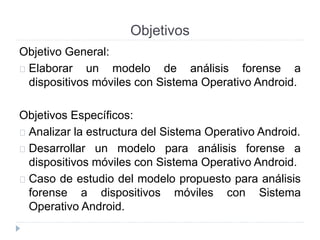 Objetivos 
Objetivo General: 
Elaborar un modelo de análisis forense a 
dispositivos móviles con Sistema Operativo Android. 
Objetivos Específicos: 
Analizar la estructura del Sistema Operativo Android. 
Desarrollar un modelo para análisis forense a 
dispositivos móviles con Sistema Operativo Android. 
Caso de estudio del modelo propuesto para análisis 
forense a dispositivos móviles con Sistema 
Operativo Android. 
 