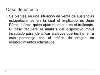 Caso de estudio 
Se plantea en una situación de venta de sustancias 
estupefacientes en la cual el implicado es Juan 
Pérez Juárez, quien aparentemente es el traficante. 
El caso requiere el análisis del dispositivo móvil 
incautado para identificar archivos que incriminen a 
este personaje con el tráfico de drogas en 
establecimientos educativos. 
 