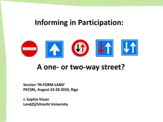 Informing in Participation: A one- ortwo-waystreet? Session ‘IN-FORM-LAND’ PECSRL, August 23-28 2010, Riga J. Sophie Visser LandZij/Utrecht University 