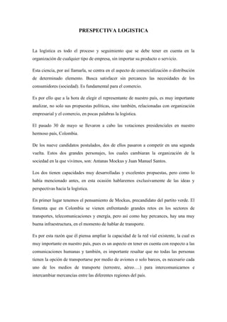 PRESPECTIVA LOGISTICA<br />La logística es todo el proceso y seguimiento que se debe tener en cuenta en la organización de cualquier tipo de empresa, sin importar su producto o servicio.<br />Esta ciencia, por así llamarla, se centra en el aspecto de comercialización o distribución de determinado elemento. Busca satisfacer sin percances las necesidades de los consumidores (sociedad). Es fundamental para el comercio.<br />Es por ello que a la hora de elegir el representante de nuestro país, es muy importante analizar, no solo sus propuestas políticas, sino también, relacionadas con organización empresarial y el comercio, en pocas palabras la logística.<br />El pasado 30 de mayo se llevaron a cabo las votaciones presidenciales en nuestro hermoso país, Colombia.<br />De los nueve candidatos postulados, dos de ellos pasaron a competir en una segunda vuelta. Estos dos grandes personajes, los cuales cambiaran la organización de la sociedad en la que vivimos, son: Antanas Mockus y Juan Manuel Santos.<br />Los dos tienen capacidades muy desarrolladas y excelentes propuestas, pero como lo había mencionado antes, en esta ocasión hablaremos exclusivamente de las ideas y perspectivas hacia la logística.<br />En primer lugar tenemos el pensamiento de Mockus, precandidato del partito verde. El fomenta que en Colombia se vienen enfrentando grandes retos en los sectores de transportes, telecomunicaciones y energía, pero así como hay percances, hay una muy buena infraestructura, en el momento de hablar de transporte. <br />Es por esta razón que él piensa ampliar la capacidad de la red vial existente, la cual es muy importante en nuestro país, pues es un aspecto en tener en cuenta con respecto a las comunicaciones humanas y también, es importante resaltar que no todas las personas tienen la opción de transportarse por medio de aviones o solo barcos, es necesario cada uno de los medios de transporte (terrestre, aéreo….) para intercomunicarnos e intercambiar mercancías entre las diferentes regiones del país.<br />Otra de sus propuestas se basa en la agilización del desarrollo en cuestión de las vías aéreas.  También quiere reforzar y crear más puertos entre los ríos, es decir, apoya el avance de vías fluviales.<br />quot;
La idea de fondo es tratar de elevar la inversión en infraestructuraquot;
<br />Es parte de su candidatura, igualmente, concertar un modelo de desarrollo económico- social, mixto y plural. Estudiando parcialmente, el comercio globalizado, y el avance de la tecnología. Sin dejar a un lado el cuidado, la protección del medio ambiente.<br />Hay que  evolucionar hacia el mercado de la tierra, para sacarle un buen provecho y obtener los mejores beneficios y ganancias de ella.<br />Debemos pagar un porcentaje más alto de impuestos. Impuesto a la tierra, que permita la creación de bienes públicos, tales como las vías secundarias y terciarias.<br />Pretende integrar un capital privado, el cual se refiere a las transacciones y prestaciones financieras que se le pueden otorgar a una empresa para su desarrollo de programas organizacionales internos.<br />Mockus, opina que: “Ser de centro en lo económico es defender el libre mercado pero puntualizando que son precisos instrumentos de intervención estatal para corregir las desigualdades extremas del capitalismo a ultranza, de proteger a las “víctimas” que produce su dinámica y especialmente a quienes son excluidos del éxito”. <br />Esto nos da a entender que para Mockus, el gobierno es aquel que se encarga de establecer una igualdad en la sociedad,  mas sin embargo es complicado, puesto que muchos a través de sus empresas consiguen el éxito y son ellos los que resaltan sobre los consumistas, es decir las personas que compran los productos, aunque gracias a ellos es que el  empresario obtiene ganancias.<br />En cuanto al TLC, sabemos y Antanas acepta que es conveniente para el país contar con acceso sin barreras a un mercado tan importante como el de los EE.UU. En todo caso, el propósito en materia económica será el de crear las condiciones para sacar ventaja no de la exportación de bienes primarios, sino de la nueva economía basada en el conocimiento y, por esa vía, en la exportación de servicios con valor agregado que generan crecimiento y contribuyen a la equidad.<br />Además de esto, de este prestigiado candidato, también encontramos más innovadoras, entre ellas se encuentran,  mantener el directorio Ecsim. <br />Este es una fundación, que pretende alcanzar un grado de integración social, desarrollo socio-económico,  y sistemas de organización entre los países del tercer mundo. Por lo cual es importante mantener la unión de este y el país, pues aunque no lo creamos, nos ayuda en el desarrollo de diferentes materias y hay un soporte tecnológico, también. <br />Por otro lado, encontramos las propuestas de Juan Manuel Santos, miembro del partido de la U. El opina que Colombia tiene una tradición en investigación y desarrollo tecnológico, con resultados exitosos. Por consiguiente, el quiere ayudar y promover una especialización en ciencia y tecnología, principalmente agropecuaria.<br />Pero, ¿Por qué agropecuaria?... Bueno pues la razón de esto, es que el control de fitosanitarios, tiempos entre finca y medio de transporte, nexo con cadenas internacionales de comercialización, por medio de su asociación empresarial son elementos base de la logística. Por ello es tan  importante resaltarlo.<br />Santos también quiere continuar con las inversiones de modernización aeroportuaria, fortalecer puertos marítimos e integrarlos con centros regionales de actividad logística y transporte intermodal (articulación entre diferentes modos de transporte utilizando una única medida de carga, generalmente contenedores) con el fin de realizar las entregas de nuestros productos con mayor eficiencia y en excelente estado…<br />Otro aspecto a tratar es el mejoramiento de las vías  de ferrocarriles.<br />Este candidato, como si fuera poco promoverá y defenderá la ampliación de las relaciones económicas externas, como se viene haciendo con la suscripción de tratados de libre comercio o asociación con otros países o uniones de ellos, apoyado por Uribe.<br />El país debe superar, de manera rápida, las grandes deficiencias en carretera, además de rehabilitar y duplicar las líneas férreas y el transporte fluvial, así como el mejoramiento de los aeropuertos. <br />Los dos candidatos tienen muy buenas propuestas y muchas de ellas son en común.<br />Los aspirantes desean consolidar los centros de logística y transporte intermodal.<br />Garantizan a la sociedad  la continuidad de los proyectos viales que están en plena marcha y sacar adelante otros planes para la recuperación de la infraestructura para el transporte fluvial, marítimo y aéreo, entre otros.<br />Aunque los dos no estén muy enfocados en el medio ambiente, tratan de cuidarlo y establecer campañas para su protección y la disminución de la contaminación.<br />Juan Manuel Santos y el aspirante del Partido Verde, Antanas Mockus, expresaron su respaldo al TLC.<br />Así es, sus ideas son muy concretas,  firmes y ambos tienen muchos privilegios y opciones de ganar.<br />Pienso que los dos cumplen con alto perfil, el cual le permite ser los mejores para tomar el poder y llevarnos a obtener una sociedad más desarrollada tecnológicamente y económicamente.<br />Aunque los dos sean de pensamientos diferentes, cada uno tiene sus aportes y sus propuestas bien establecidas, con sus principales razones y planeaciones para llevarlas a cabo.<br />En realidad, para mi Mockus tiene más ventaja, esto debido que uno de los principales temas que él ha de suplementar y fortalecer es el de la educación. <br />Después de todo este es de ser el más importante de todos, pues sin una correcta educación, un gran porcentaje de la población se  verá en atraso y haría ver mal al país.<br />Además sin educación, no se puede crear nuevas cosas y no habría entonces un buen desarrollo en todo aspecto que acoge a la sociedad.<br />Nicol Viviana Pardo León<br />Logística 1<br />