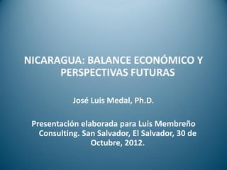 NICARAGUA: BALANCE ECONÓMICO Y
      PERSPECTIVAS FUTURAS

            José Luis Medal, Ph.D.

 Presentación elaborada para Luis Membreño
   Consulting. San Salvador, El Salvador, 30 de
                 Octubre, 2012.
 