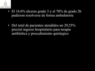 El 16.6% úlceras grado 3 y el 70% de grado 2b pudieron resolverse de forma ambulatoria Del total de pacientes atendidos un 29,55% precisó ingreso hospitalario para terapia antibiótica y procedimiento quirúrgico 
