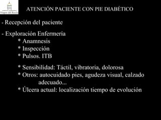 -  Recepción del paciente - Exploración Enfermería * Anamnesis  * Inspección  * Pulsos. ITB * Sensibilidad: Táctil, vibratoria, dolorosa * Otros: autocuidado pies, agudeza visual, calzado    adecuado... * Úlcera actual: localización tiempo de evolución ATENCIÓN PACIENTE CON PIE DIABÉTICO 