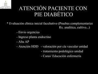 ATENCIÓN PACIENTE CON  PIE DIABÉTICO * Evaluación clínica inicial facultativo (Pruebas complementarias    Rx. analítica, cultivo...) - Envío urgencias - Ingreso planta endocrino - Alta AP - Atención HDD  - valoración por cía vascular unidad   - tratamiento podológico unidad   - Curas/ Educación enfermería 