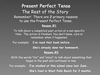 Present Perfect Tense Remember!  There are  2  primary reasons to use the Present Perfect Tense. The Rest of the Story Reason #1 To talk about a completed past action at a non-specific time.  The action is finished. You don’t know, care or remember when it happened. For example: I’ve read that book before. She’s already done her homework. Reason #2 With the words “for” and “since” to talk about something that began in the past and continues to now. For example:  I’ve studied at this school since last June. She’s lived in West Palm Beach for 2 months. 