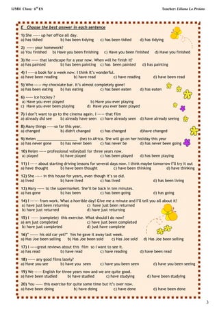 IJMR Class: 6th
ES Teacher: Liliana Lo Preiato
3
E Choose the best answer in each sentence
1) She ----- up her office all day.
a) has tidied b) has been tidying c) has been tidied d) has tidying
2) ----- your homework?
a) You finished b) Have you been finishing c) Have you been finished d) Have you finished
3) He ----- that landscape for a year now. When will he finish it?
a) has painted b) has been painting c) has been painted d) has painting
4) I -----a book for a week now. I think it’s wonderful.
a) have been reading b) have read c) have reading d) have been read
5) Who ----- my chocolate bar. It’s almost completely gone!
a) has been eating b) has eating c) has been eaten d) has eaten
6) ----- ice hockey ?
a) Have you ever played b) Have you ever playing
c) Have you ever been playing d) Have you ever been played
7) I don’t want to go to the cinema again. I ----- that film
a) already did see b) already have seen c) have already seen d) have already seeing
8) Many things -----so far this year.
a) changed b) didn't changed c) has changed d)have changed
9) Helen ____________________ (be) to Africa. She will go on her holiday this year
a) has never gone b) has never been c) has never be d) has never been going
10) Helen ----- professional volleyball for three years now.
a) played b) have played c) has been played d) has been playing
11) I ----- about starting driving lessons for several days now. I think maybe tomorrow I’ll try it out
a) have thought b) have been thought c) have been thinking d) have thinking
12) She ----- in this house for years, even though it’s so old.
a) lived b) have lived c) has lived d) has been living
13) Mary ----- to the supermarket. She’ll be back in ten minutes.
a) has gone b) has been c) has been going d) has going
14) I ------ from work. What a horrible day! Give me a minute and I’ll tell you all about it!
a) have just been returning c) have just been returned
b) have just returned d) have just returning
15) I ----- (complete) this exercise. What should I do now?
a) am just completed c) have just been completed
b) have just completed d) just have complete
16)” ------ his old car yet?” Yes he gave it away last week.
a) Has Joe been selling b) Has Joe been sold c) Has Joe sold d) Has Joe been selling
17) I -----great reviews about this film so I want to see it.
a) has read b) have read c) have reading d) have been read
18) ----- any good films lately?
a) Have you see b) have you seen c) have you been seen d) have you been seeing
19) We ----- English for three years now and we are quite good.
a) have been studied b) have studied c) have studying d) have been studying
20) You ----- this exercise for quite some time but it’s over now.
a) have been doing b) have doing c) have done d) have been done
 