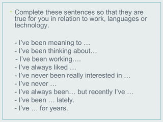 • Complete these sentences so that they are
true for you in relation to work, languages or
technology.
- I’ve been meaning to …
- I’ve been thinking about…
- I’ve been working….
- I’ve always liked …
- I’ve never been really interested in …
- I’ve never …
- I’ve always been… but recently I’ve …
- I’ve been … lately.
- I’ve … for years.
 
