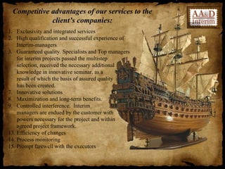 Competitive advantages of our services to the
             client’s companies:
1. Exclusivity and integrated services
2. High qualification and successful experience of
    Interim-managers
3. Guaranteed quality. Specialists and Top managers
    for interim projects passed the multistep
    selection, received the necessary additional
    knowledge in innovative seminar, as a
    result of which the basis of assured quality
    has been created.
7. Innovative solutions
8. Maximization and long-term benefits.
9. Controlled interference. Interim
    managers are endued by the customer with
    powers necessary for the project and within
    agreed project framework.
13. Efficiency of changes
14. Process monitoring
15. Prompt farewell with the executors
 
