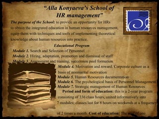 “Alla Konyaeva’s School of
                         HR management”
The purpose of the School: to provide an opportunity for HRs
to obtain the integrated education in human resources management,
equip them with techniques and tools of implementing theoretical
knowledge about human resources into practice.
                          Educational Program
 Module 1. Search and Selection of Personnel
 Module 2. Hiring, adaptation, promotion and dismissal of staff
 Module 3. Assessment and training, succession pool formation
                            Module 4. Motivation and reward. Corporate culture as a
                             basis of nonmarital motivation
                            Module 5. Human Resources documentation
                            Module 6. The psychological basis of Personnel Management
                            Module 7. Strategic management of Human Resources
                                Period and form of education: this is a 2-year program
                             consisting of 336 class hours, united informatively into
                            7 modules; classes last for 8 hours on weekends at a frequency

                            of 2 times a month. Cost of education: The cost of one
 