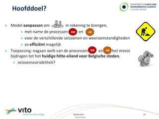 » Model aanpassen om in rekening te brengen, 
» met name de processen en 
» voor de verschillende seizoenen en weersomstandigheden 
» zo efficiënt mogelijk 
» Toepassing: nagaan welk van de processen en het meest 
bijdragen tot het huidige hitte-eiland voor Belgische steden, 
» seizoensvariabiliteit? 
30/09/2014 25 
© 2014, VITO NV 
Hoofddoel? 
SW HE 
SW HE 
 