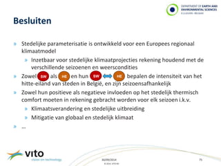 30/09/2014 75 
© 2014, VITO NV 
Besluiten 
» Stedelijke parameterisatie is ontwikkeld voor een Europees regionaal 
klimaatmodel 
» Inzetbaar voor stedelijke klimaatprojecties rekening houdend met de 
verschillende seizoenen en weerscondities 
» Zowel als en hun bepalen de intensiteit van het 
hitte-eiland van steden in België, en zijn seizoensafhankelijk 
» Zowel hun positieve als negatieve invloeden op het stedelijk thermisch 
comfort moeten in rekening gebracht worden voor elk seizoen i.k.v. 
» Klimaatsverandering en stedelijke uitbreiding 
» Mitigatie van globaal en stedelijk klimaat 
» … 
SW HE SW HE 
 