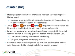 SW HE SW HE 
30/09/2014 84 
© 2014, VITO NV 
Besluiten (bis) 
» Stedelijke parameterisatie is ontwikkeld voor een Europees regionaal 
klimaatmodel 
» Inzetbaar voor stedelijke klimaatprojecties rekening houdend met de 
verschillende seizoenen en weerscondities 
» Zowel als en hun bepalen de intensiteit van het 
hitte-eiland van steden in België, en zijn seizoensafhankelijk 
» Zowel hun positieve als negatieve invloeden op het stedelijk thermisch 
comfort moeten in rekening gebracht worden voor elk seizoen i.k.v. 
» Klimaatsverandering en stedelijke uitbreiding 
» Mitigatie van globaal en stedelijk klimaat 
» Karakteristieken van waterplassen op verharde oppervlakken en hun 
weerslag op stedelijke klimaatmodellering werden bepaald 
 