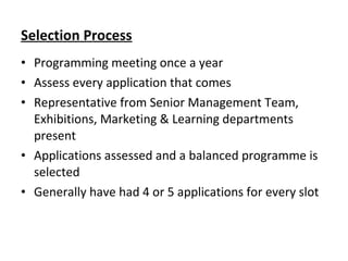 Selection Process
• Programming meeting once a year
• Assess every application that comes
• Representative from Senior Management Team,
Exhibitions, Marketing & Learning departments
present
• Applications assessed and a balanced programme is
selected
• Generally have had 4 or 5 applications for every slot
 