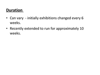 Duration
• Can vary - initially exhibitions changed every 6
weeks.
• Recently extended to run for approximately 10
weeks.
 