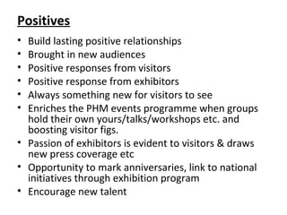 Positives
• Build lasting positive relationships
• Brought in new audiences
• Positive responses from visitors
• Positive response from exhibitors
• Always something new for visitors to see
• Enriches the PHM events programme when groups
hold their own yours/talks/workshops etc. and
boosting visitor figs.
• Passion of exhibitors is evident to visitors & draws
new press coverage etc
• Opportunity to mark anniversaries, link to national
initiatives through exhibition program
• Encourage new talent
 