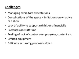 Challenges
• Managing exhibitors expectations
• Complications of the space - limitations on what we
can show
• Lack of ability to support exhibitions financially
• Pressures on staff time
• Feeling of lack of control over progress, content etc
• Limited equipment
• Difficulty in turning proposals down
 