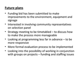Future plans
• Funding bid has been submitted to make
improvements to the environment, equipment and
signage
• Interested in involving community representatives
on selection panel
• Strategy meeting to be timetabled – to discuss how
to make the process more manageable
• Looking at programming less far in advance – to be
more responsive
• More formal evaluation process to be implemented
• Looking into the possibility of working in conjunction
with groups on projects – funding and staffing issues
 