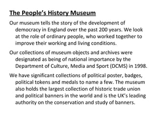 The People’s History Museum
Our museum tells the story of the development of
democracy in England over the past 200 years. We look
at the role of ordinary people, who worked together to
improve their working and living conditions.
Our collections of museum objects and archives were
designated as being of national importance by the
Department of Culture, Media and Sport (DCMS) in 1998.
We have significant collections of political poster, badges,
political tokens and medals to name a few. The museum
also holds the largest collection of historic trade union
and political banners in the world and is the UK’s leading
authority on the conservation and study of banners.
 