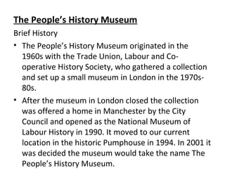The People’s History Museum
Brief History
• The People’s History Museum originated in the
1960s with the Trade Union, Labour and Co-
operative History Society, who gathered a collection
and set up a small museum in London in the 1970s-
80s.
• After the museum in London closed the collection
was offered a home in Manchester by the City
Council and opened as the National Museum of
Labour History in 1990. It moved to our current
location in the historic Pumphouse in 1994. In 2001 it
was decided the museum would take the name The
People’s History Museum.
 