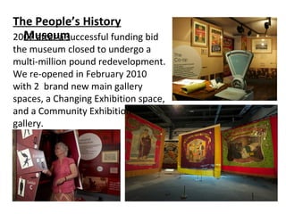 The People’s History
Museum2007 after a successful funding bid
the museum closed to undergo a
multi-million pound redevelopment.
We re-opened in February 2010
with 2 brand new main gallery
spaces, a Changing Exhibition space,
and a Community Exhibition
gallery.
 