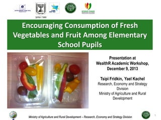 Encouraging Consumption of Fresh
Vegetables and Fruit Among Elementary
School Pupils
Ministry of Agriculture and Rural Development – Research, Economy and Strategy Division
Presentation at
WealthR Academic Workshop,
December 9, 2013
Yael Kachel,Tsipi Fridkin
Research, Economy and Strategy
Division
Ministry of Agriculture and Rural
Development
1
 
