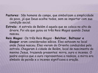 Pastores: São homens do campo, que simbolizam a simplicidade do povo, já que Deus acolhe todos, sem se importar com sua condição social.Estrela: A estrela de Belém é aquela que se coloca no alto da árvore.Foi ela que guiou os três Reis Magos quando Jesus nasceu.Reis Magos: Os três Reis Magos - Belchior, Baltazar e Gaspar eram considerados sábios. Eles estavam no local onde Jesus nasceu. Eles vieram do Oriente conduzidos pela estrela. Chegaram à cidade de Belém, local de nascimento do menino Jesus, trazendo presentes: mirra, ouro e incenso. O padre explica que o ouro representava a realeza, a mirra era símbolo da paixão e o incenso significava a oração.