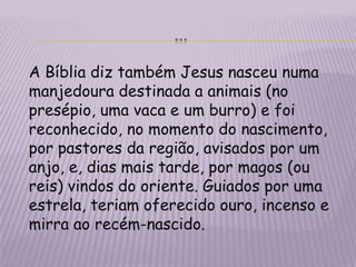 …	A Bíblia diz também Jesus nasceu numa manjedoura destinada a animais (no presépio, uma vaca e um burro) e foi reconhecido, no momento do nascimento, por pastores da região, avisados por um anjo, e, dias mais tarde, por magos (ou reis) vindos do oriente. Guiados por uma estrela, teriam oferecido ouro, incenso e  mirra ao recém-nascido.