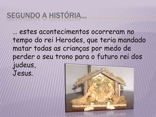 Segundo a história…	… estes acontecimentos ocorreram no tempo do rei Herodes, que teria mandado matar todas as crianças por medo de perder o seu trono para o futuro rei dos judeus,	Jesus. 