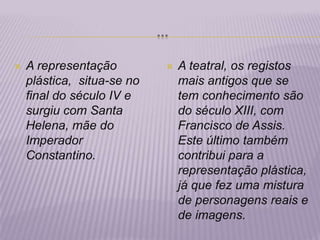 …A representação plástica,  situa-se no final do século IV e surgiu com Santa Helena, mãe do Imperador Constantino.A teatral, os registos mais antigos que se tem conhecimento são do século XIII, com Francisco de Assis. Este último também contribui para a representação plástica, já que fez uma mistura de personagens reais e de imagens.