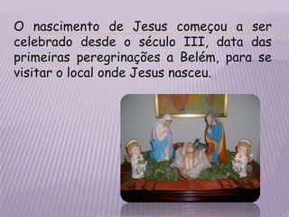 O nascimento de Jesus começou a ser celebrado desde o século III, data das primeiras peregrinações a Belém, para se visitar o local onde Jesus nasceu.