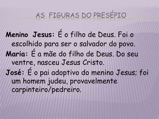 as  figuras do presépioMeninoJesus: É o filho de Deus. Foi o escolhido para ser o salvador do povo.Maria: É a mãe do filho de Deus. Do seu ventre, nasceu Jesus Cristo.José: É o pai adoptivo do menino Jesus; foi um homem judeu, provavelmente carpinteiro/pedreiro.