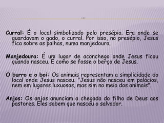 …Curral: É o local simbolizado pelo presépio. Era onde se guardavam o gado, o curral. Por isso, no presépio, Jesus fica sobre as palhas, numa manjedoura.Manjedoura: É um lugar de aconchego onde Jesus ficou quando nasceu. É como se fosse o berço de Jesus.O burro e o boi: Os animais representam a simplicidade do local onde Jesus nasceu. "Jesus não nasceu em palácios, nem em lugares luxuosos, mas sim no meio dos animais".Anjos: Os anjos anunciam a chegada do filho de Deus aos pastores. Eles sabem que nasceu o salvador.