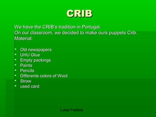 CCRRIIBB 
WWee hhaavvee tthhee CCRRIIBB’’ss ttrraaddiittiioonn iinn PPoorrttuuggaall.. 
OOnn oouurr ccllaassssrroooomm,, wwee ddeecciiddeedd ttoo mmaakkee oouurrss ppuuppppeettss CCrriibb.. 
MMaatteerriiaall:: 
 OOlldd nneewwssppaappeerrss 
 UUHHUU GGlluuee 
 EEmmppttyy ppaacckkiinnggss 
 PPaaiinnttss 
 PPeenncciillss 
 DDiiffffeerreennttss ccoolloorrss ooff WWooooll 
 SSttrraaww 
 uusseedd ccaarrdd 
Luisa Fadista 
 