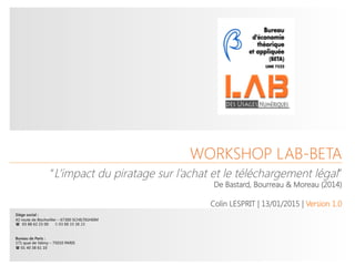 © Lab des Usages_BETA - Workshop
 1
WORKSHOP LAB-BETA




Siège social : 
42 route de Bischwiller – 67300 SCHILTIGHEIM
(  03 88 62 23 00 2 03 88 33 38 23


Bureau de Paris :
171 quai de Valmy – 75010 PARIS
( 01 40 38 61 10
“L’impact du piratage sur l’achat et le téléchargement légal”
De Bastard, Bourreau & Moreau (2014)

Colin LESPRIT | 13/01/2015 | Version 1.0

 